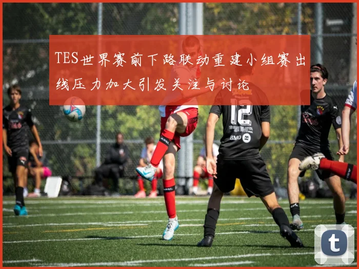 TES世界赛前下路联动重建小组赛出线压力加大引发关注与讨论