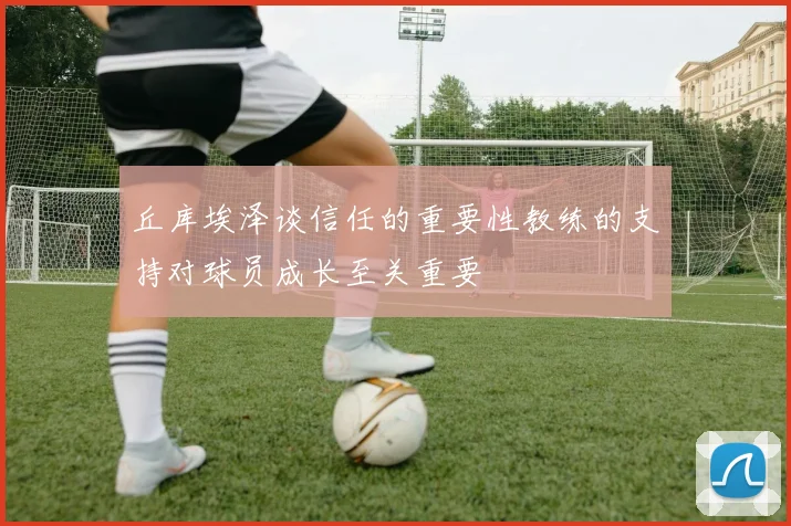 丘库埃泽谈信任的重要性教练的支持对球员成长至关重要